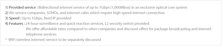 1) Method : Bidirectional internet service of up to 1Gbps (1,000Mbos) in the exclusive optical core system
2) Target : Companies, SOHOs, and PC rooms which aims to use high-speed internet
3) Speed : Up to 1Gbps, fixed IP provided
4) Features : 24-hour surveillance and quick reaction service, L2 security switch provided
                        Affordable fee compared to other companies and discount offer in combination of broadcasting and 
                        internet telephone (needs to be discussed)
*  WiFi (wireless internet) service to be separately discussed
