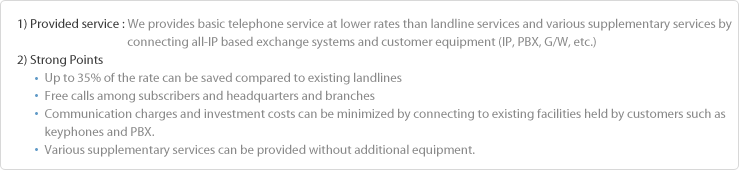 1) Method : Corporate telephone service which provides telephone basic service of lower rates than landines and various 
                        supplementary services by connecting all-IP based exchange system and customer equipment (IP, PBX, G/W, etc.)
2) Strong Points
          Up to 35% of the rate can be saved compared to the existing landlines 
          No charge call between subscribers and headquarters and branches 
          Communication charge and investment cost can be minimized by connecting to the existing facilities held by customers 
          such as keyphone and PBX. 
          Various supplementary services can be provided without additional equipment.


